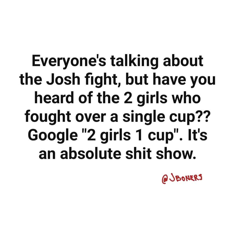 Everyone's talking about the Josh fight, but have you heard of the 2 girls who fought over a single cup?? Google "2 girls 1 cup". It's an absolute shit show.