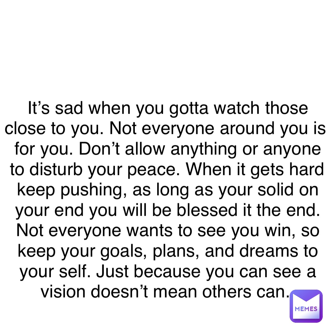 Double tap to edit It’s sad when you gotta watch those close to you. Not everyone around you is for you. Don’t allow anything or anyone to disturb your peace. When it gets hard keep pushing, as long as your solid on your end you will be blessed it the end. Not everyone wants to see you win, so keep your goals, plans, and dreams to your self. Just because you can see a vision doesn’t mean others can.