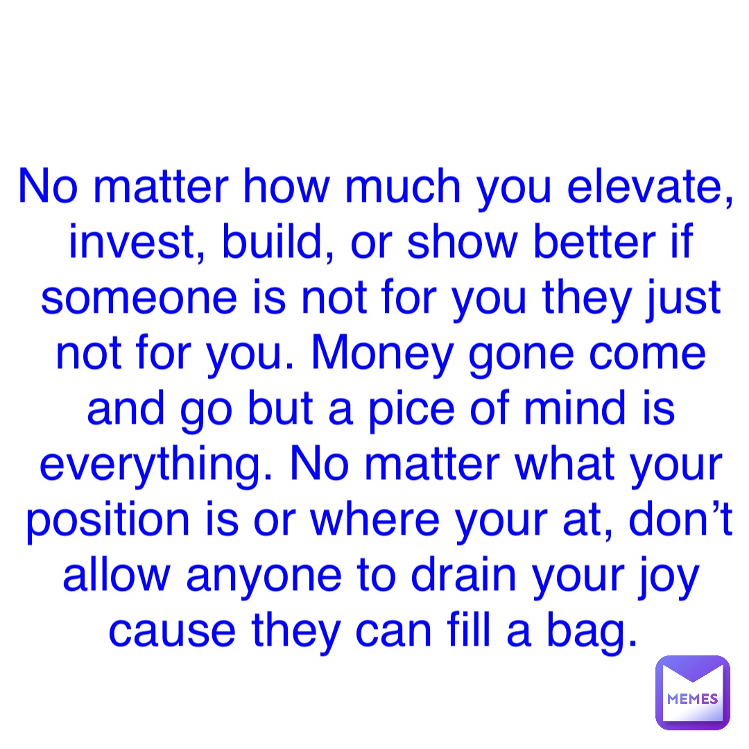 Double tap to edit No matter how much you elevate, invest, build, or show better if someone is not for you they just not for you. Money gone come and go but a pice of mind is everything. No matter what your position is or where your at, don’t allow anyone to drain your joy cause they can fill a bag.