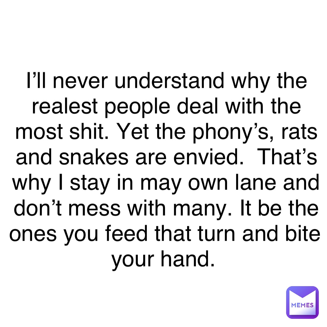 Double tap to edit I’ll never understand why the realest people deal with the most shit. Yet the phony’s, rats and snakes are envied.  That’s why I stay in may own lane and don’t mess with many. It be the ones you feed that turn and bite your hand.