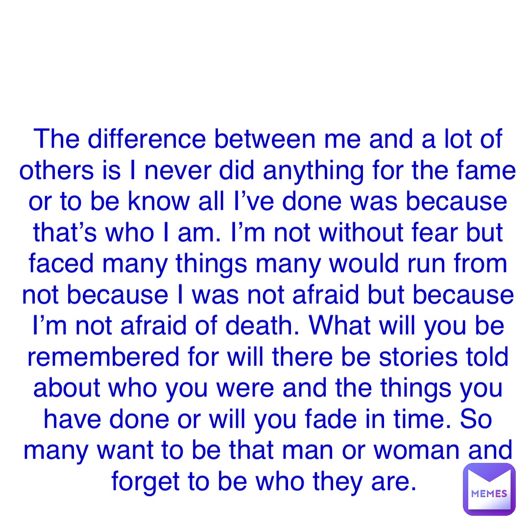 Double tap to edit The difference between me and a lot of others is I never did anything for the fame or to be know all I’ve done was because that’s who I am. I’m not without fear but faced many things many would run from not because I was not afraid but because I’m not afraid of death. What will you be remembered for will there be stories told about who you were and the things you have done or will you fade in time. So many want to be that man or woman and forget to be who they are.