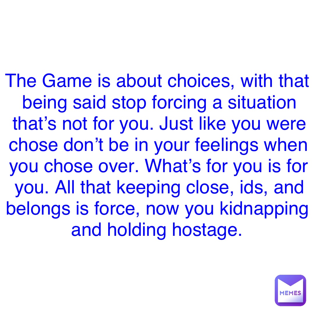 Double tap to edit The Game is about choices, with that being said stop forcing a situation that’s not for you. Just like you were chose don’t be in your feelings when you chose over. What’s for you is for you. All that keeping close, ids, and belongs is force, now you kidnapping and holding hostage.