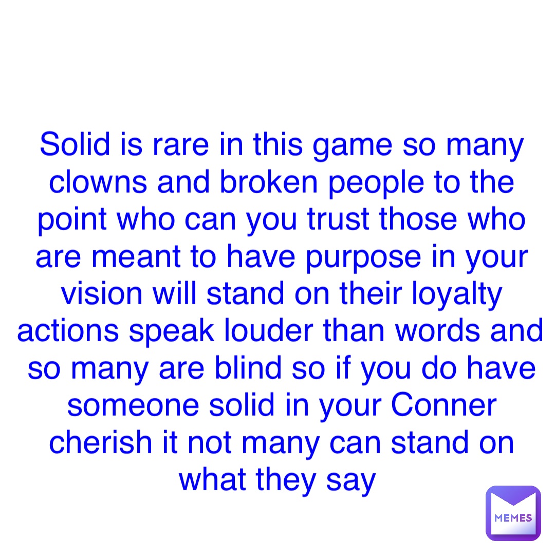 Double tap to edit Solid is rare in this game so many clowns and broken people to the point who can you trust those who are meant to have purpose in your vision will stand on their loyalty actions speak louder than words and so many are blind so if you do have someone solid in your Conner cherish it not many can stand on what they say