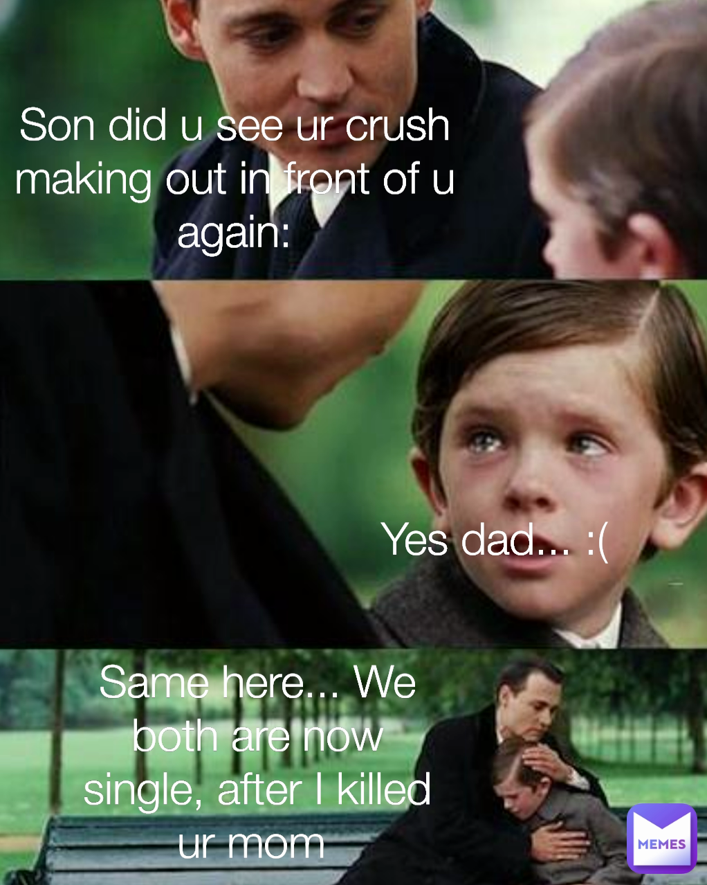 Yes dad... :( Son did u see ur crush making out in front of u again: Same here... We both are now single, after I killed ur mom 