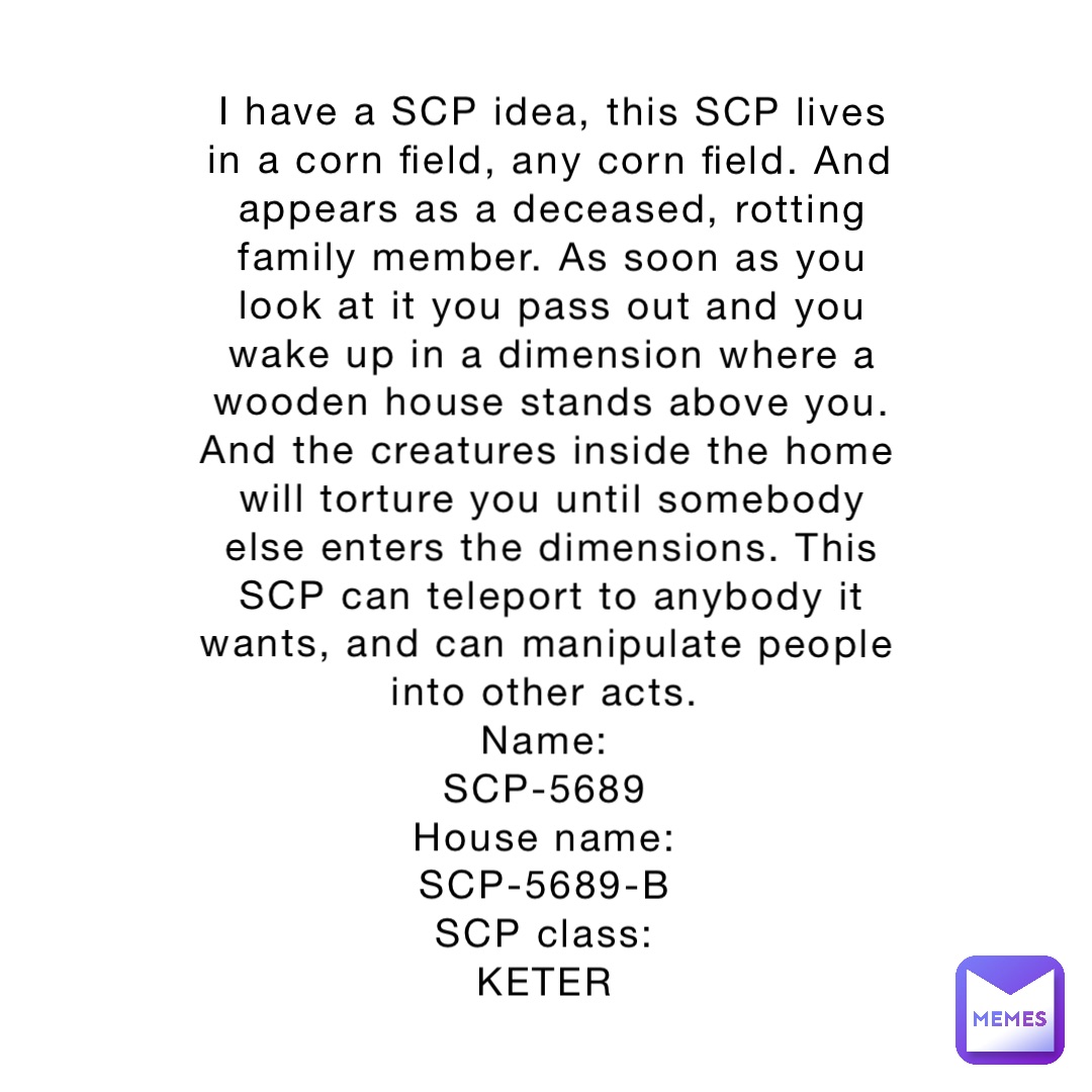 I have a SCP idea, this SCP lives in a corn field, any corn field. And appears as a deceased, rotting family member. As soon as you look at it you pass out and you wake up in a dimension where a wooden house stands above you. And the creatures inside the home will torture you until somebody else enters the dimensions. This SCP can teleport to anybody it wants, and can manipulate people into other acts.
Name:
SCP-5689
House name:
SCP-5689-B
SCP class:
KETER