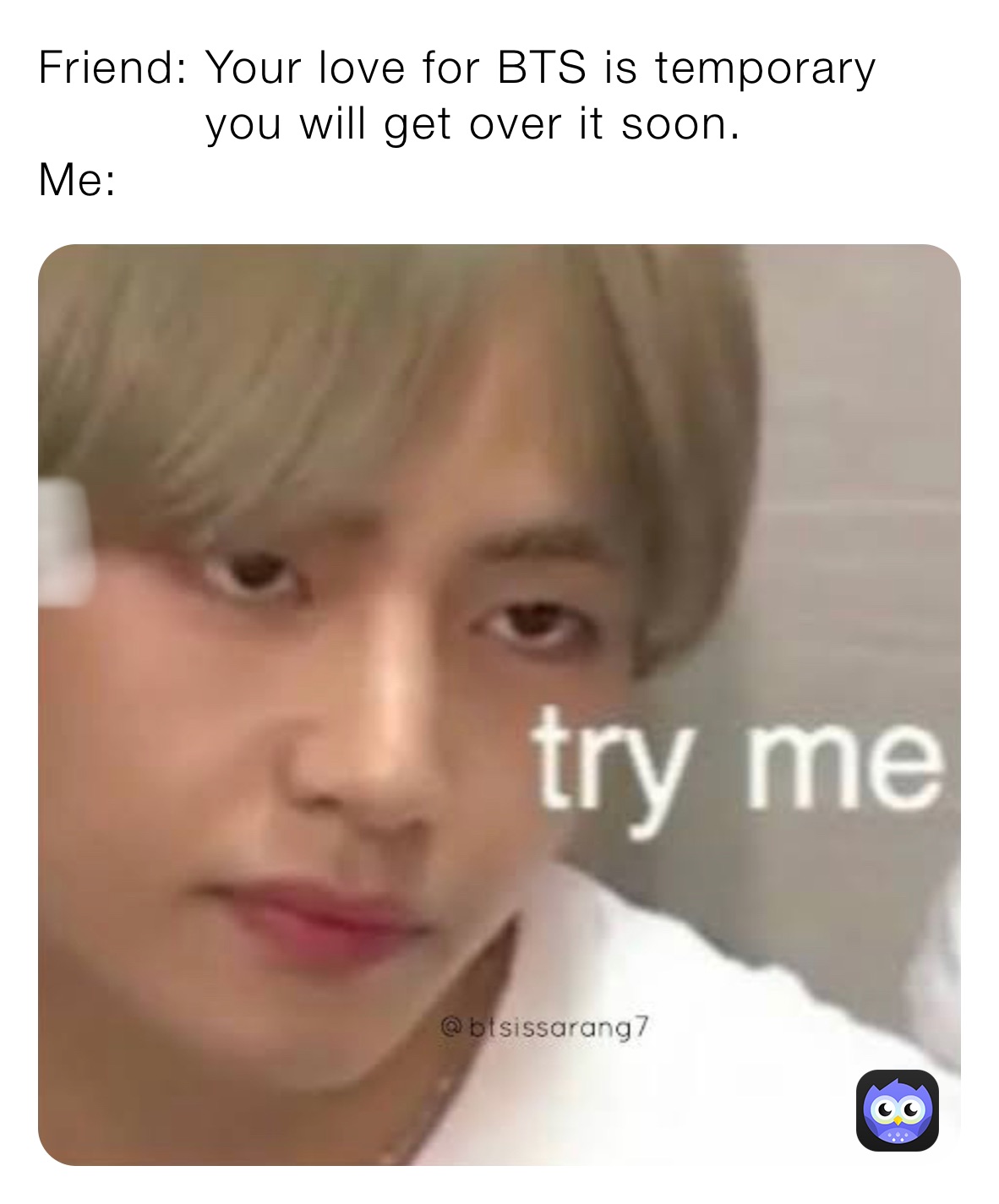 Friend: Your love for BTS is temporary
           you will get over it soon.
Me: