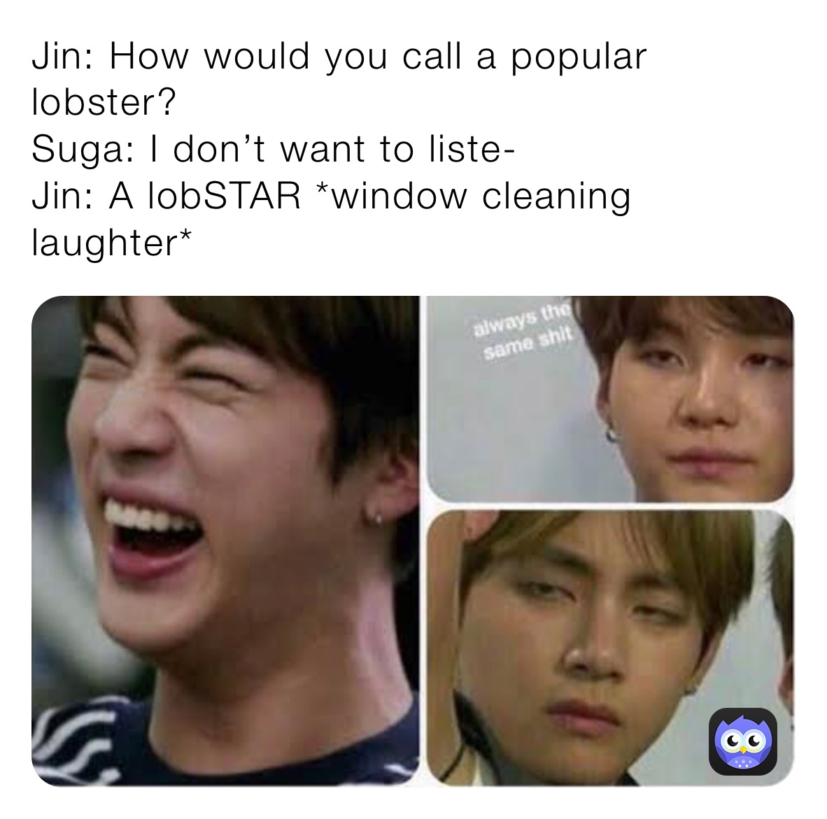 Jin: How would you call a popular lobster? 
Suga: I don’t want to liste-
Jin: A lobSTAR *window cleaning laughter*