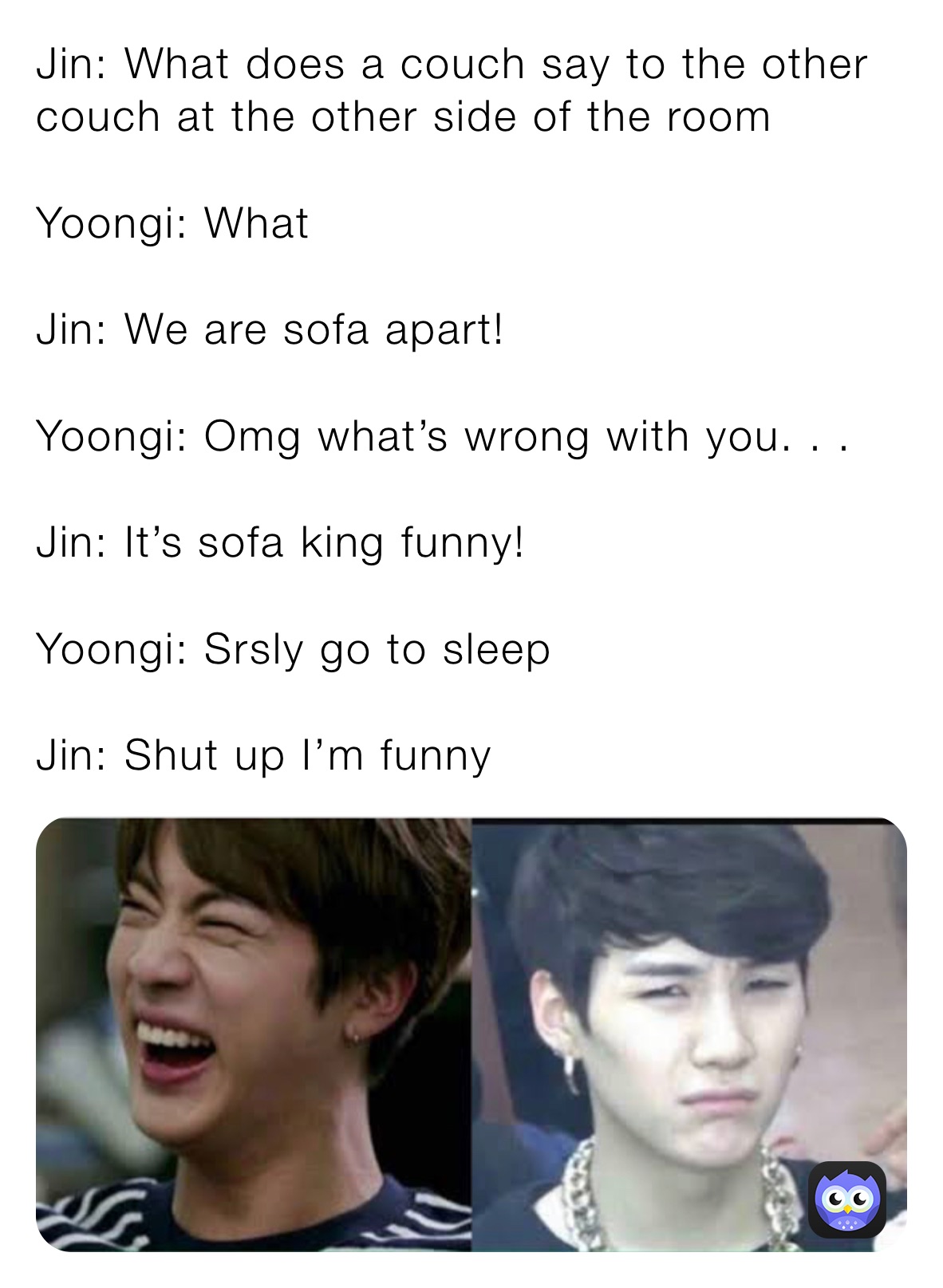 Jin: What does a couch say to the other couch at the other side of the room

Yoongi: What

Jin: We are sofa apart!

Yoongi: Omg what’s wrong with you. . .

Jin: It’s sofa king funny! 

Yoongi: Srsly go to sleep

Jin: Shut up I’m funny