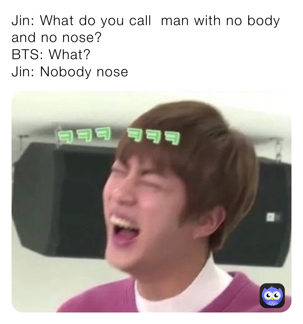 Jin: What do you call  man with no body and no nose?
BTS: What?
Jin: Nobody nose