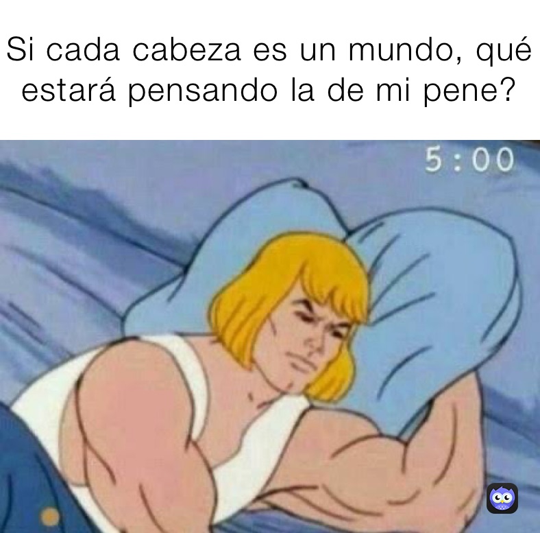 Si cada cabeza es un mundo, qué estará pensando la de mi pene?