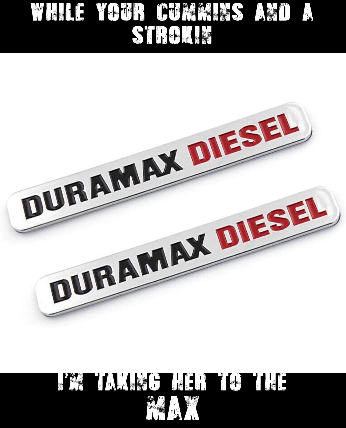 WHILE YOUR CUMMINS AND A STROKIN I’m taking her to the 
max