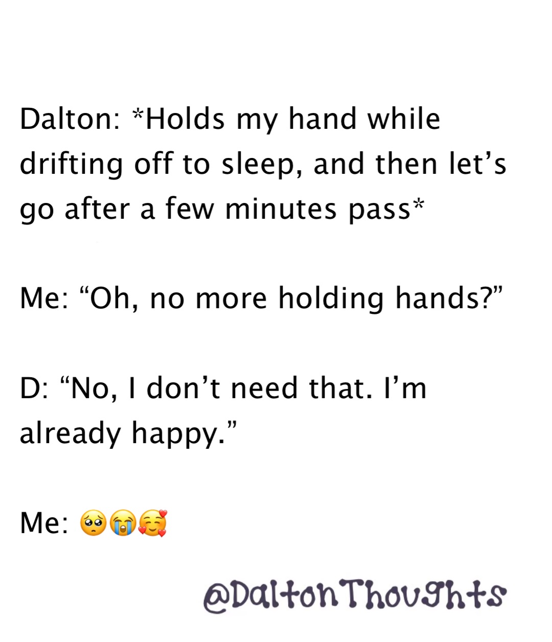 Double tap to edit Dalton: *Holds my hand while drifting off to sleep, and then let’s go after a few minutes pass*

Me: “Oh, no more holding hands?”

D: “No, I don’t need that. I’m already happy.”

Me: 🥺😭🥰 Dalton: *Holds my hand while drifting off to sleep, and then let’s go after a few minutes pass*

Me: “Oh, no more holding hands?”

D: “No, I don’t need that. I’m already happy.”

Me: 🥺😭🥰