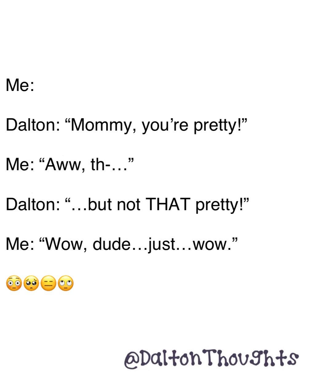 Double tap to edit Me: 

Dalton: “Mommy, you’re pretty!”

Me: “Aww, th-…”

Dalton: “…but not THAT pretty!”

Me: “Wow, dude…just…wow.” 

😳🥺😑🙄