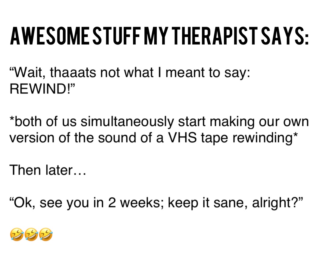 “Wait, thaaats not what I meant to say: REWIND!”

*both of us simultaneously start making our own version of the sound of a VHS tape rewinding*

Then later…

“Ok, see you in 2 weeks; keep it sane, alright?”

🤣🤣🤣 Awesome stuff my therapist says: