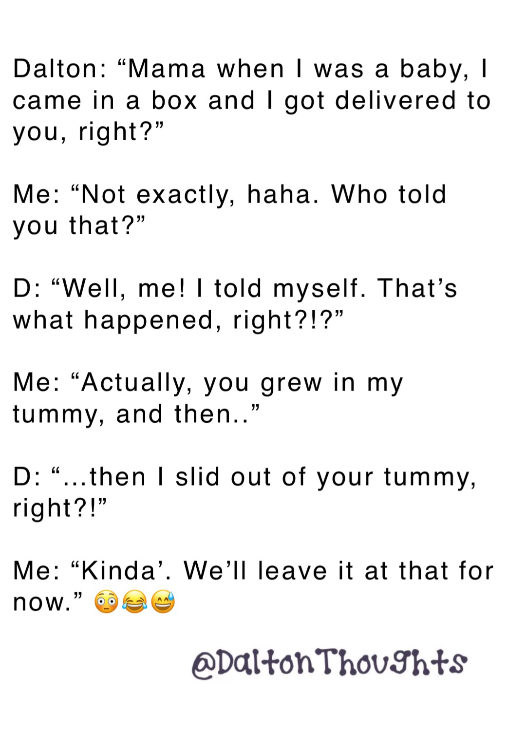 Dalton: “Mama when I was a baby, I came in a box and I got delivered to you, right?”

Me: “Not exactly, haha. Who told you that?”

D: “Well, me! I told myself. That’s what happened, right?!?”

Me: “Actually, you grew in my tummy, and then..”

D: “…then I slid out of your tummy, right?!”

Me: “Kinda’. We’ll leave it at that for now.” 😳😂😅