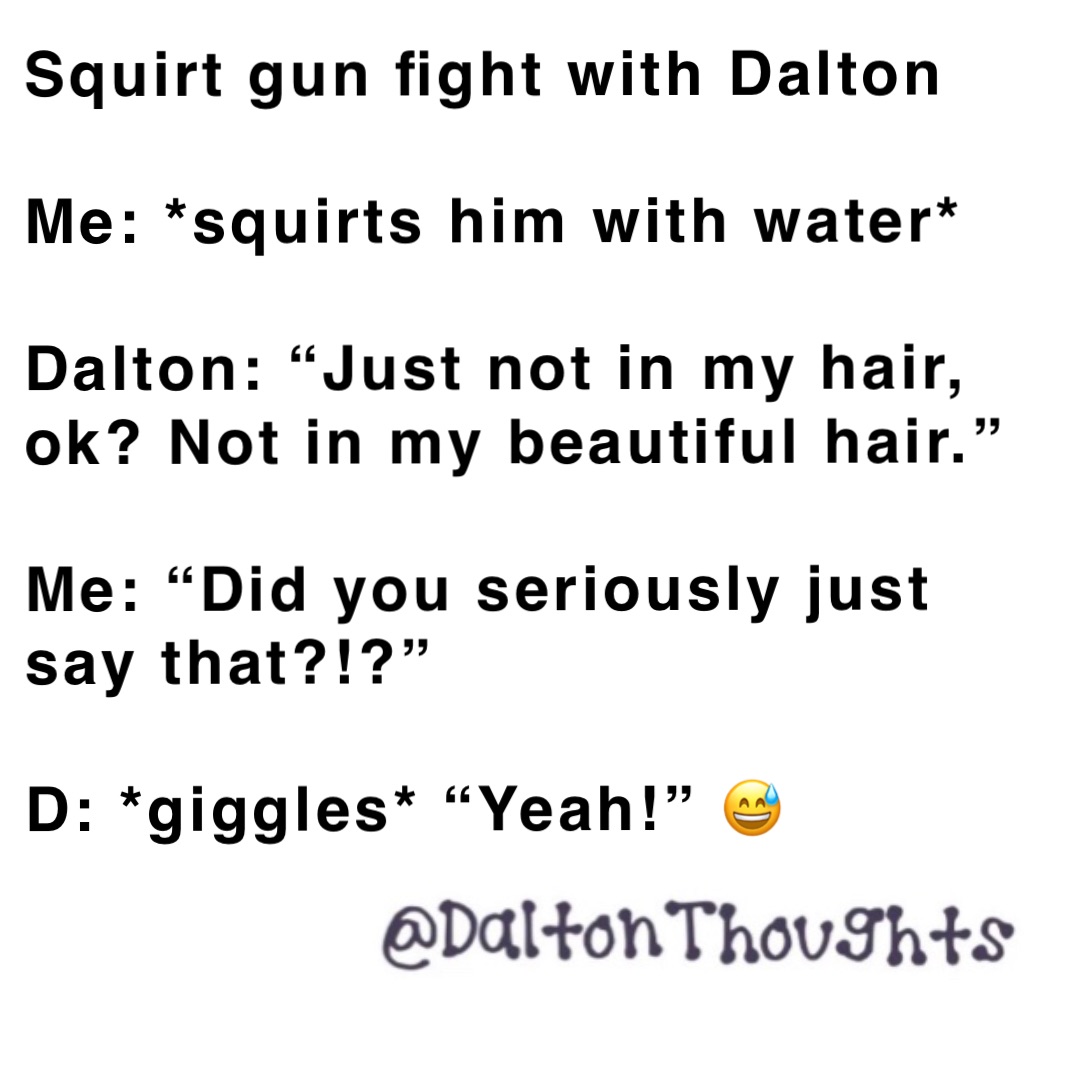 Squirt gun fight with Dalton

Me: *squirts him with water*

Dalton: “Just not in my hair, ok? Not in my beautiful hair.”

Me: “Did you seriously just say that?!?”

D: *giggles* “Yeah!” 😅