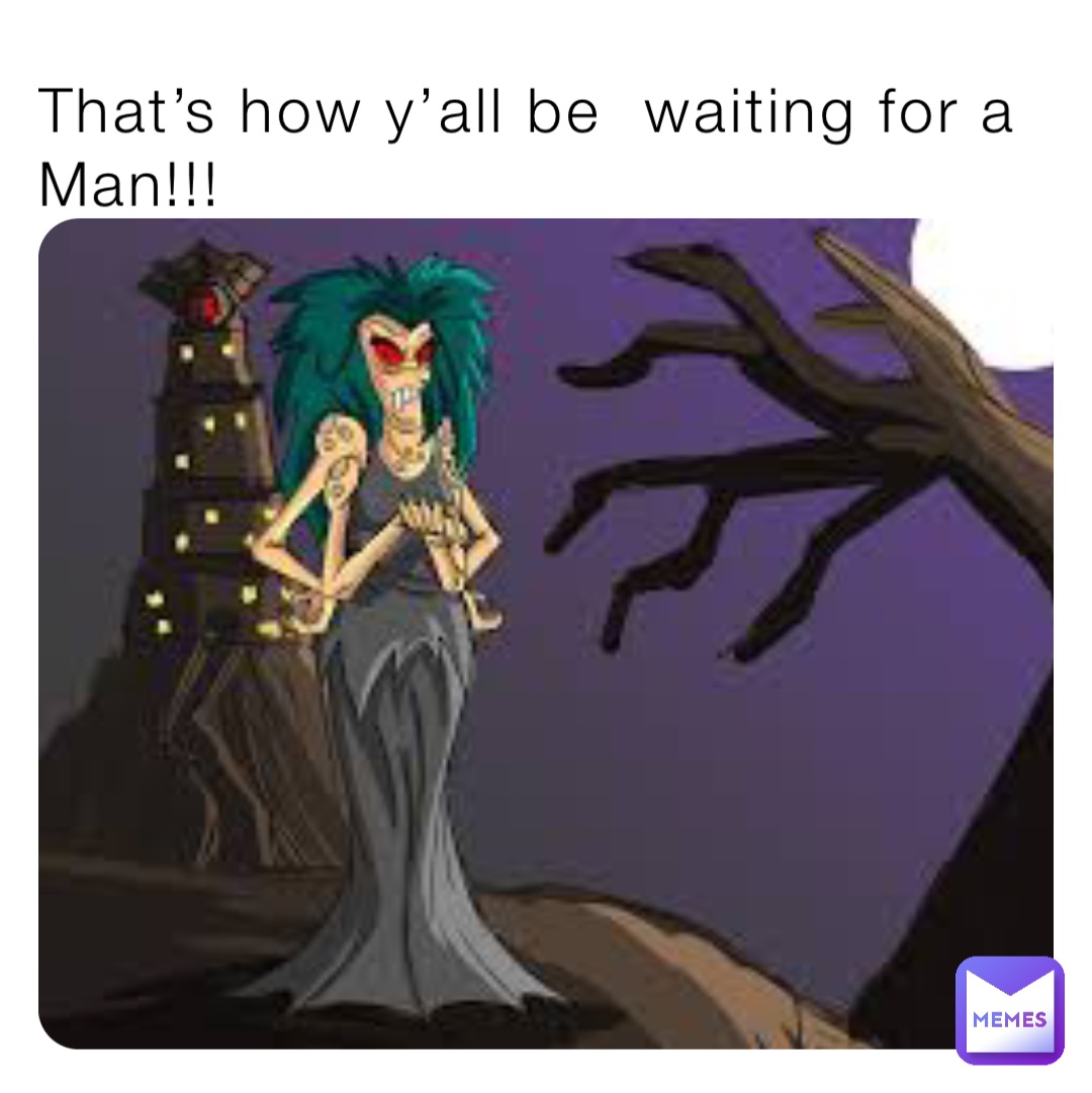 That’s how y’all be  waiting for a Man!!!