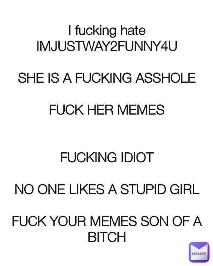 I fucking hate
IMJUSTWAY2FUNNY4U

SHE IS A FUCKING ASSHOLE

FUCK HER MEMES


FUCKING IDIOT

NO ONE LIKES A STUPID GIRL

FUCK YOUR MEMES SON OF A BITCH