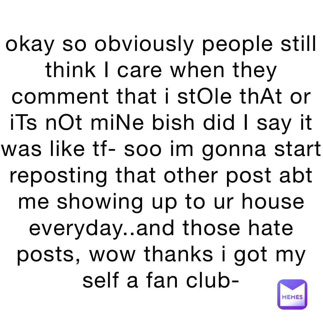 okay so obviously people still think I care when they comment that i stOle thAt or iTs nOt miNe bish did I say it was like tf- soo im gonna start reposting that other post abt me showing up to ur house everyday..and those hate posts, wow thanks i got my self a fan club-