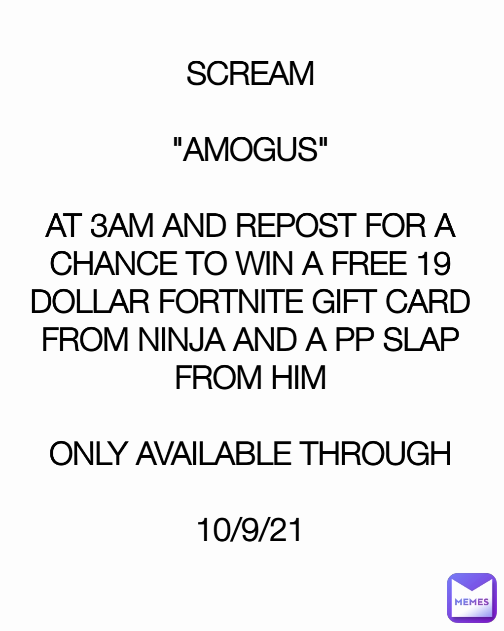 SCREAM

"AMOGUS"

AT 3AM AND REPOST FOR A CHANCE TO WIN A FREE 19 DOLLAR FORTNITE GIFT CARD FROM NINJA AND A PP SLAP FROM HIM

ONLY AVAILABLE THROUGH

10/9/21