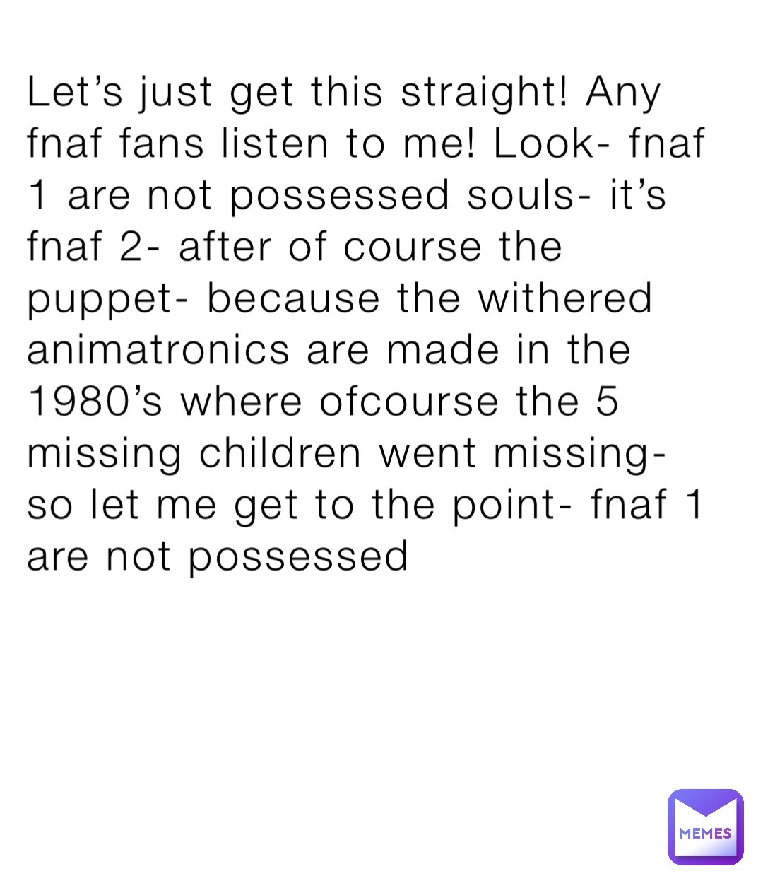 Let’s just get this straight! Any fnaf fans listen to me! Look- fnaf 1 are not possessed souls- it’s fnaf 2- after of course the puppet- because the withered animatronics are made in the 1980’s where ofcourse the 5 missing children went missing- so let me get to the point- fnaf 1 are not possessed