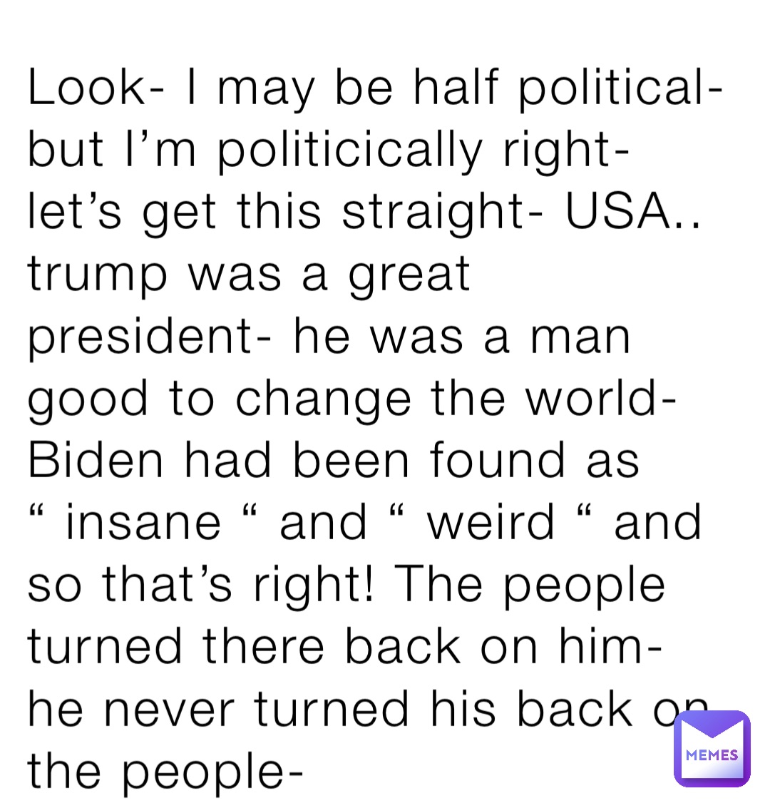 Look- I may be half political- but I’m politicically right- let’s get this straight- USA.. trump was a great president- he was a man good to change the world- Biden had been found as “ insane “ and “ weird “ and so that’s right! The people turned there back on him- he never turned his back on the people-