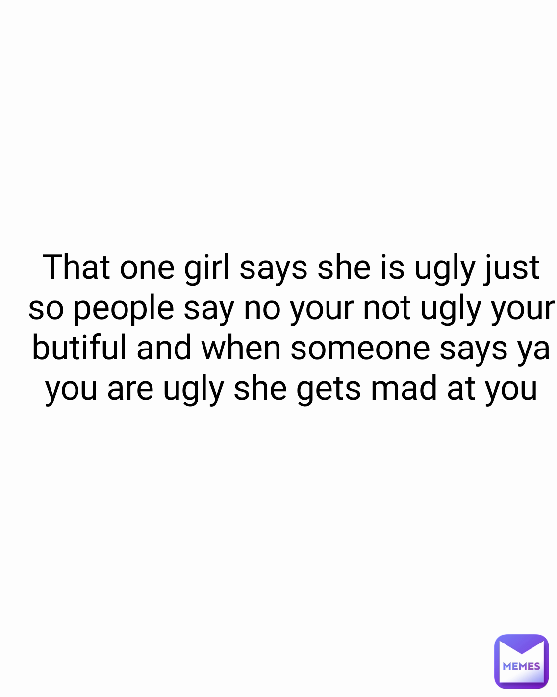 That one girl says she is ugly just so people say no your not ugly your butiful and when someone says ya you are ugly she gets mad at you
