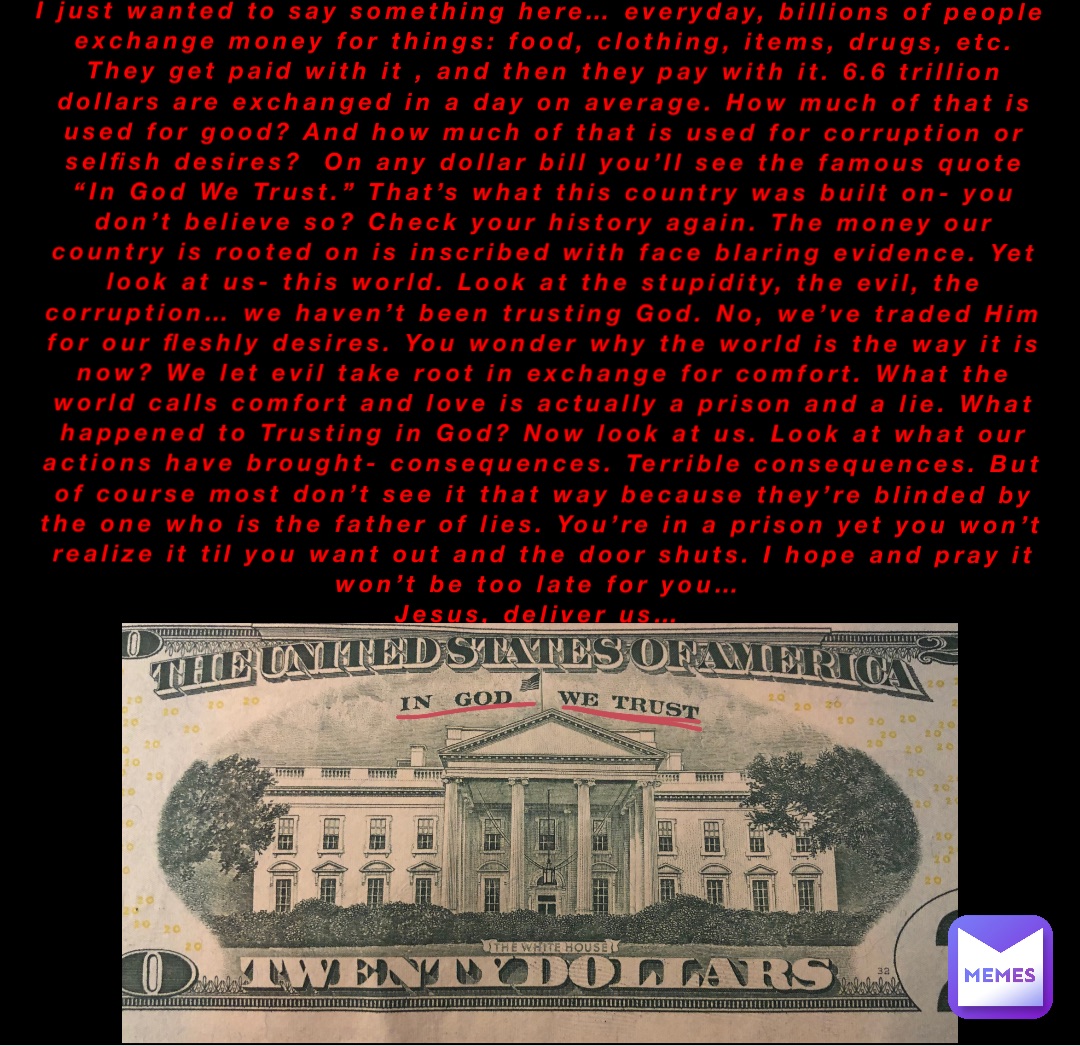 I just wanted to say something here… everyday, billions of people exchange money for things: food, clothing, items, drugs, etc. They get paid with it , and then they pay with it. 6.6 trillion dollars are exchanged in a day on average. How much of that is used for good? And how much of that is used for corruption or selfish desires?  On any dollar bill you’ll see the famous quote “In God We Trust.” That’s what this country was built on- you don’t believe so? Check your history again. The money our country is rooted on is inscribed with face blaring evidence. Yet look at us- this world. Look at the stupidity, the evil, the corruption… we haven’t been trusting God. No, we’ve traded Him for our fleshly desires. You wonder why the world is the way it is now? We let evil take root in exchange for comfort. What the world calls comfort and love is actually a prison and a lie. What happened to Trusting in God? Now look at us. Look at what our actions have brought- consequences. Terrible consequences. But of course most don’t see it that way because they’re blinded by the one who is the father of lies. You’re in a prison yet you won’t realize it til you want out and the door shuts. I hope and pray it won’t be too late for you…
Jesus, deliver us…