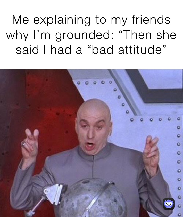 Me explaining to my friends why I’m grounded: “Then she said l had a “bad attitude”