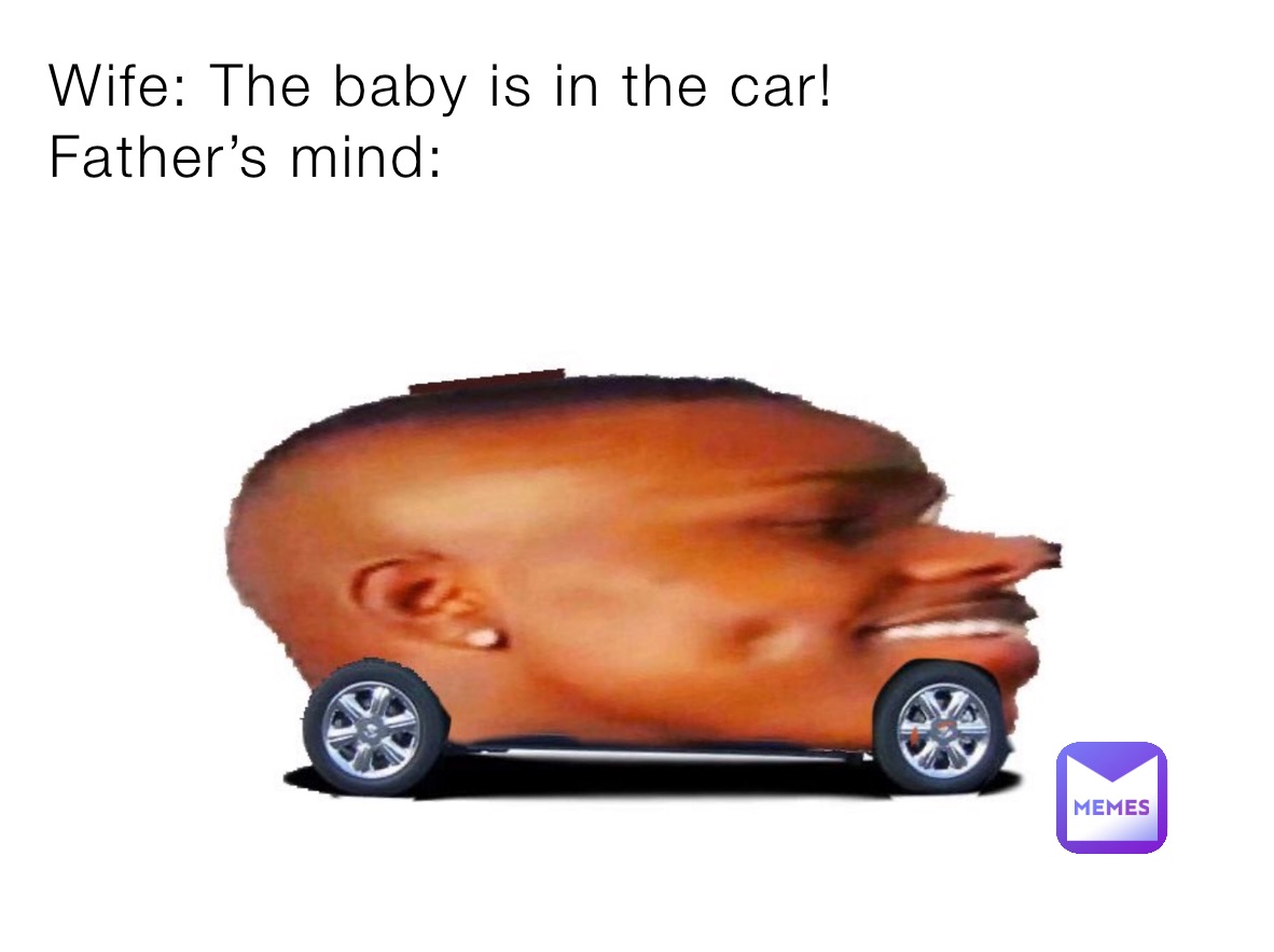 Wife: The baby is in the car!
Father’s mind: