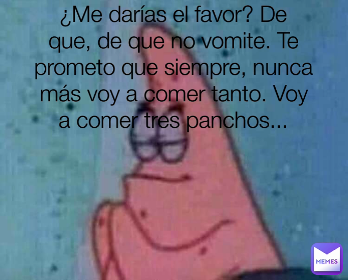 ¿Me darías el favor? De que, de que no vomite. Te prometo que siempre, nunca más voy a comer tanto. Voy a comer tres panchos...