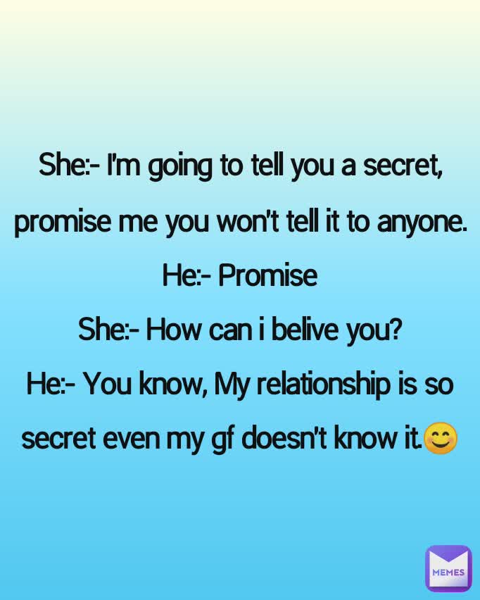She:- I'm going to tell you a secret, promise me you won't tell it to anyone.
He:- Promise
She:- How can i belive you?
He:- You know, My relationship is so secret even my gf doesn't know it.😊