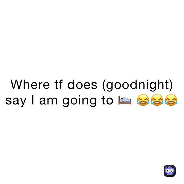 Where tf does (goodnight) say I am going to 🛌 😂😂😂 