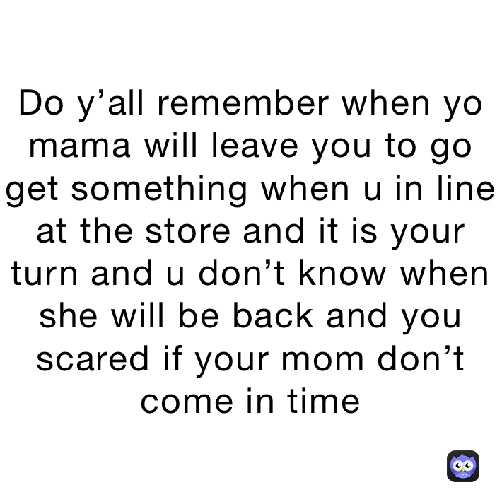Do y’all remember when yo mama will leave you to go get something when u in line at the store and it is your turn and u don’t know when she will be back and you scared if your mom don’t come in time