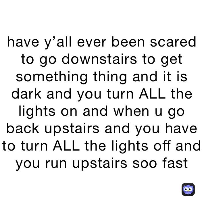 have y’all ever been scared to go downstairs to get something thing and it is dark and you turn ALL the lights on and when u go back upstairs and you have to turn ALL the lights off and you run upstairs soo fast 
