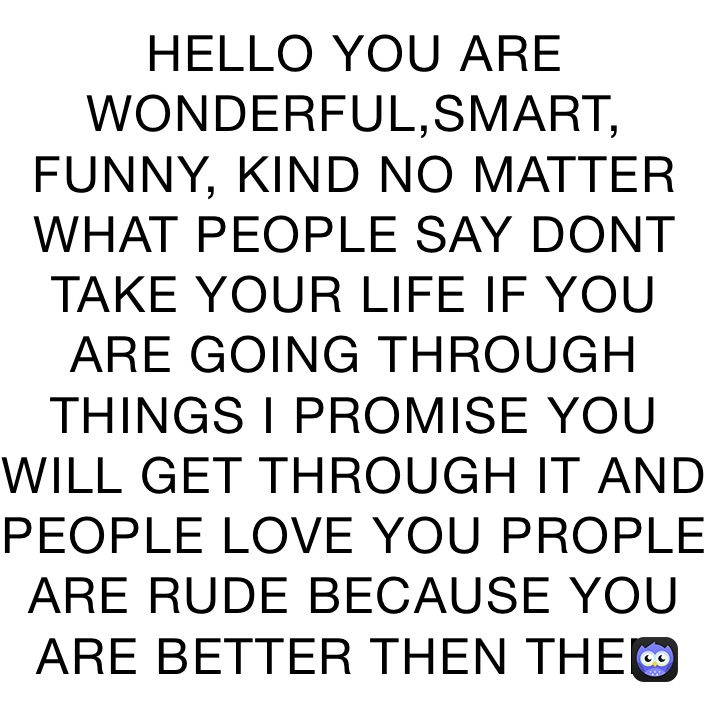 HELLO YOU ARE WONDERFUL,SMART, FUNNY, KIND NO MATTER WHAT PEOPLE SAY DONT TAKE YOUR LIFE IF YOU ARE GOING THROUGH THINGS I PROMISE YOU WILL GET THROUGH IT AND PEOPLE LOVE YOU PROPLE ARE RUDE BECAUSE YOU ARE BETTER THEN THEM