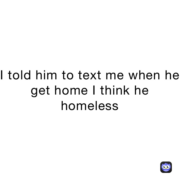 I told him to text me when he get home I think he homeless 