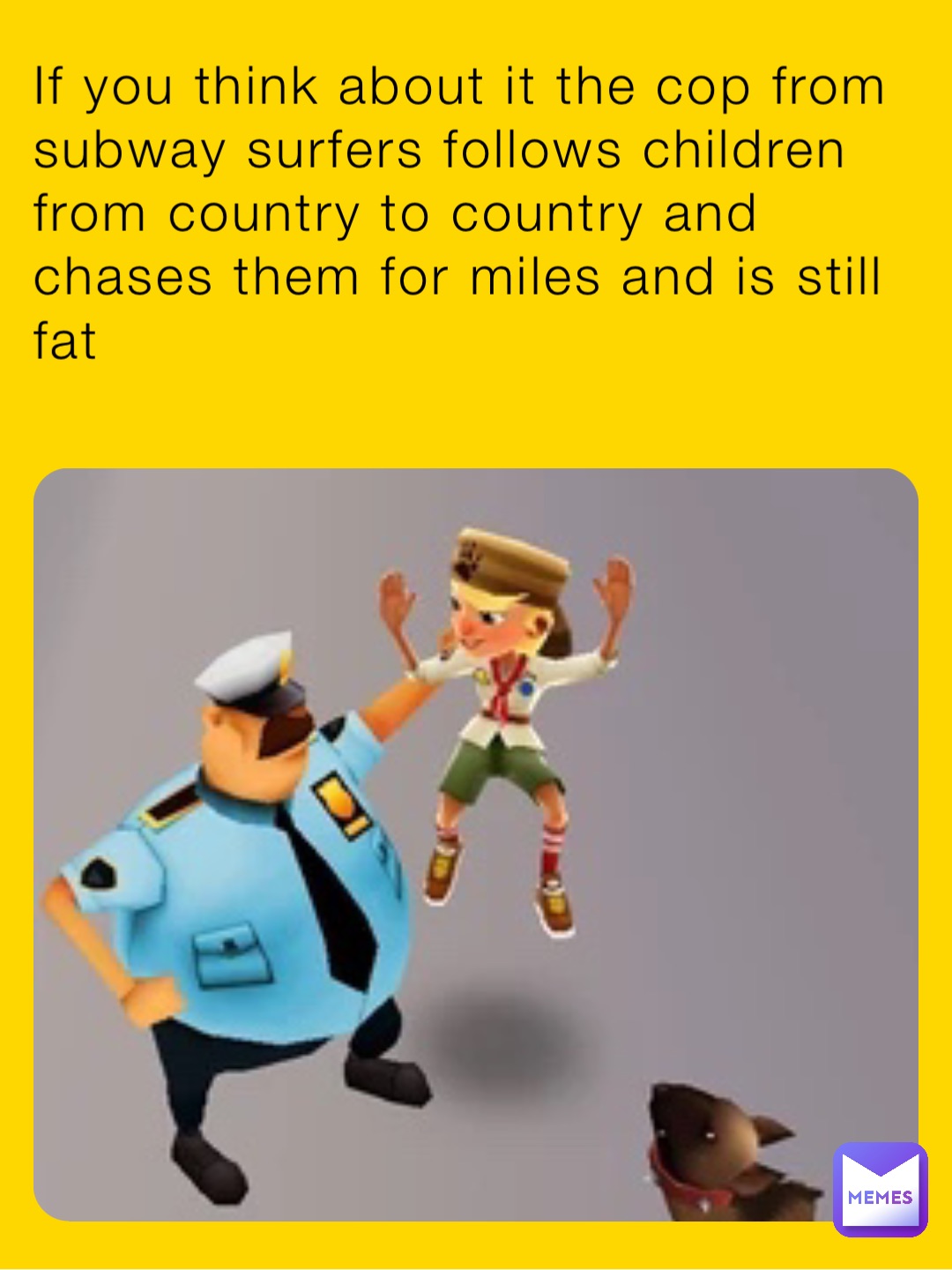 If you think about it the cop from subway surfers follows children from country to country and chases them for miles and is still fat