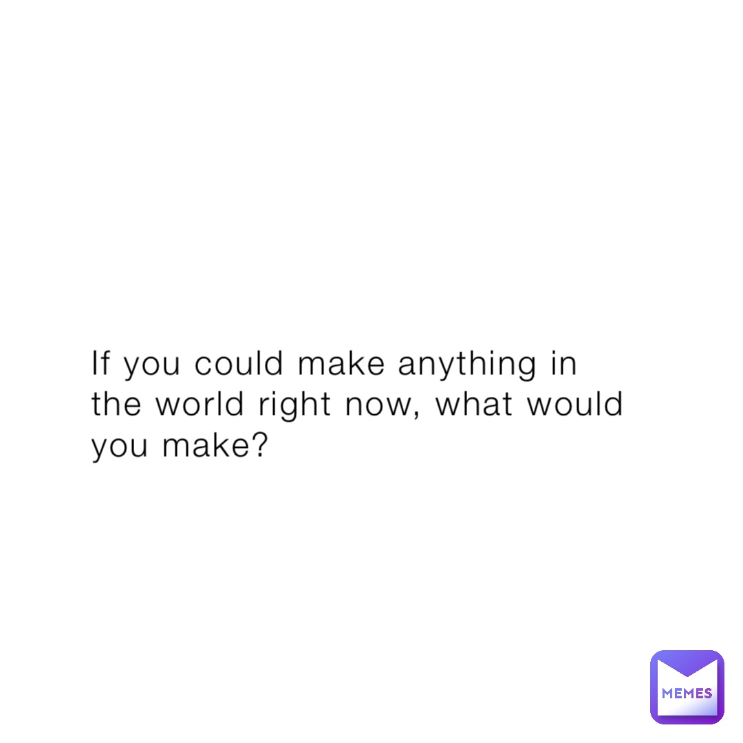 If you could make anything in the world right now, what would you make?