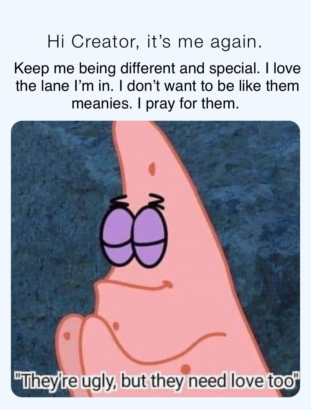 Hi Creator, it’s me again. Keep me being different and special. I love the lane I’m in. I don’t want to be like them meanies. I pray for them.