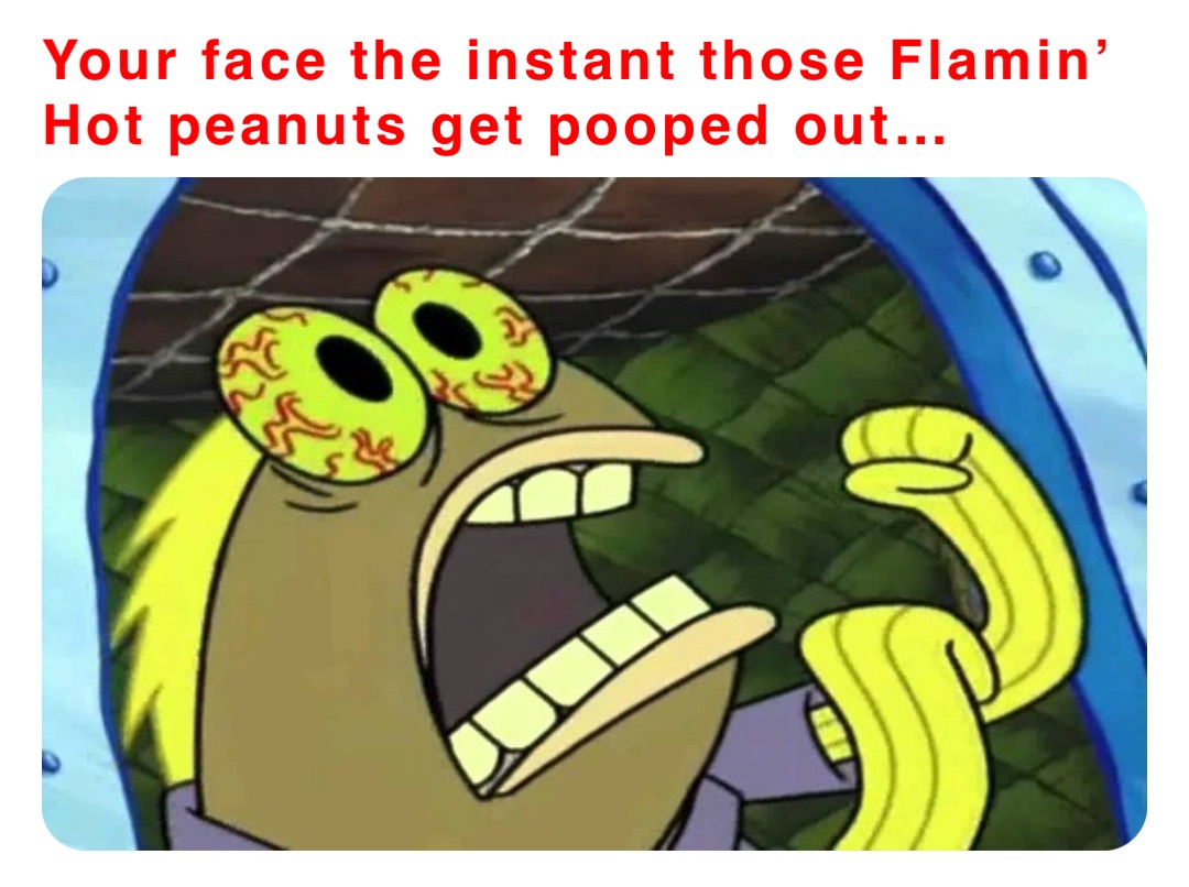 Your face the instant those Flamin’ Hot peanuts get pooped out…