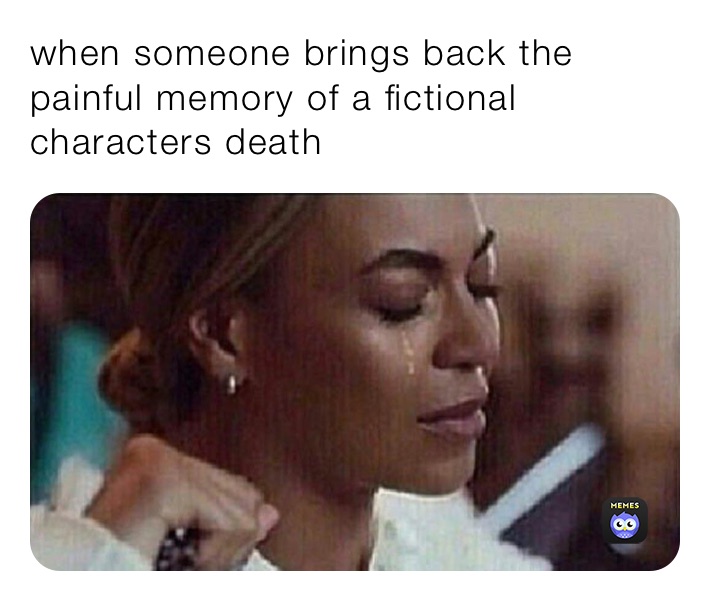 when someone brings back the painful memory of a fictional characters death 