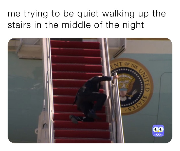 me trying to be quiet walking up the stairs in the middle of the night