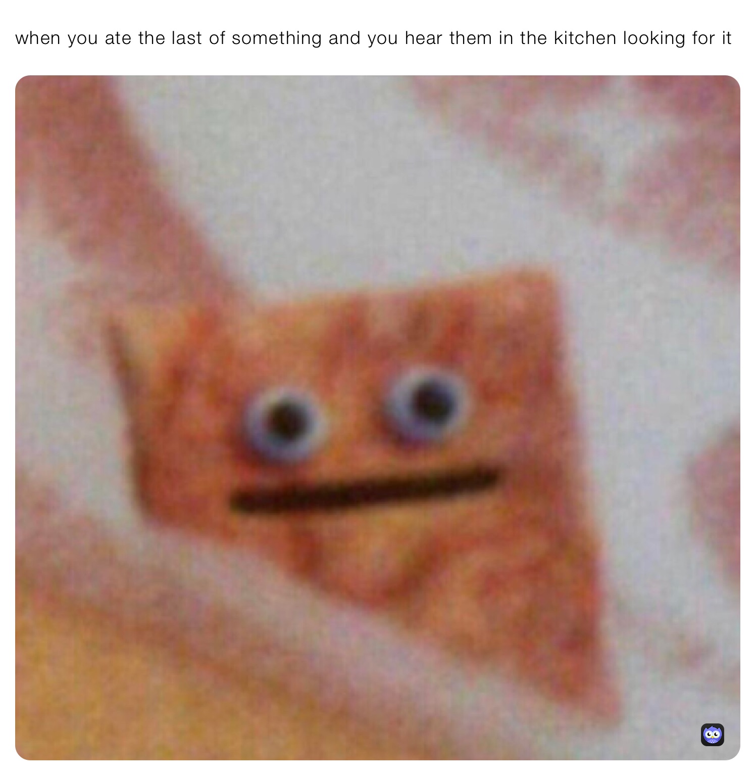 when you ate the last of something and you hear them in the kitchen looking for it