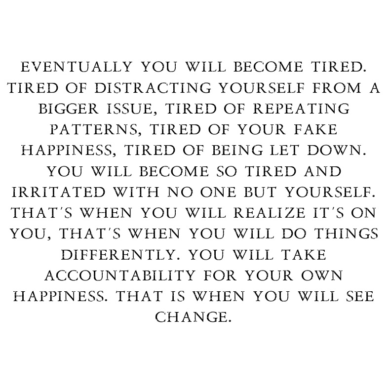 eventually you will become tired. tired of distracting yourself from a bigger issue, tired of repeating patterns, tired of your fake happiness, tired of being let down. you will become so tired and irritated with no one but yourself. that’s when you will realize it’s on you, that’s when you will do things differently. you will take accountability for your own happiness. that is when you will see change.