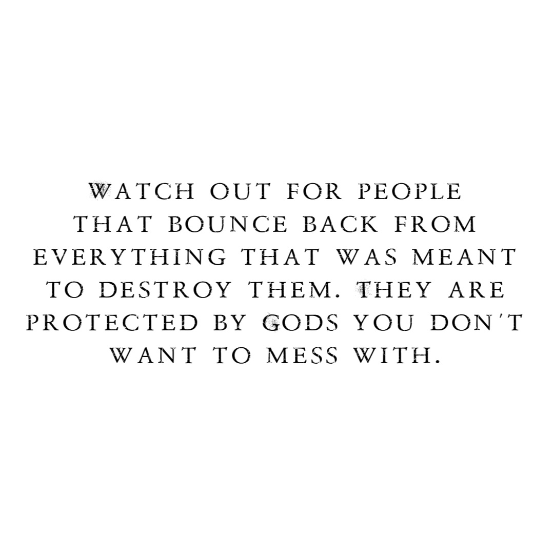 Watch out for people
that bounce back from
everything that was meant
to destroy them. They are
protected by Gods you don’t
want to mess with.