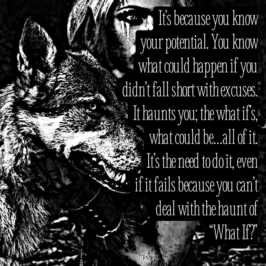 It’s because you know 
your potential. You know
what could happen if you
didn’t fall short with excuses.
It haunts you; the what if’s,
what could be…all of it.
It’s the need to do it, even
if it fails because you can’t
deal with the haunt of
“What If?”