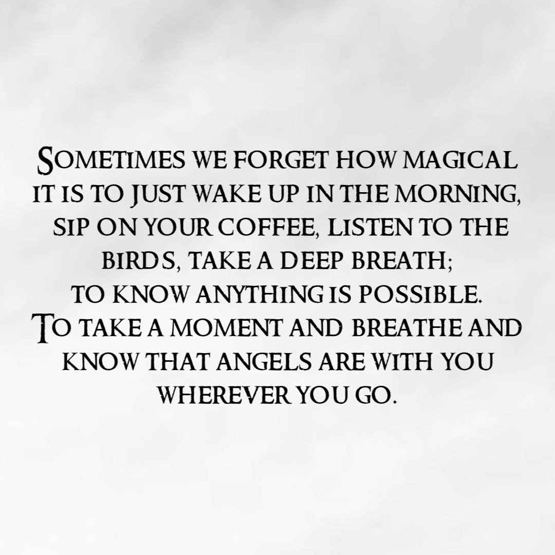 Sometimes we forget how magical
it is to just wake up in the morning,
sip on your coffee, listen to the birds, take a deep breath;
to know anything is possible.
To take a moment and breathe and 
know that angels are with you
wherever you go.