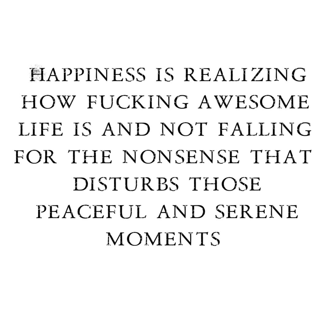 Happiness is realizing how fucking awesome life is and not falling for the nonsense that disturbs those peaceful and serene moments