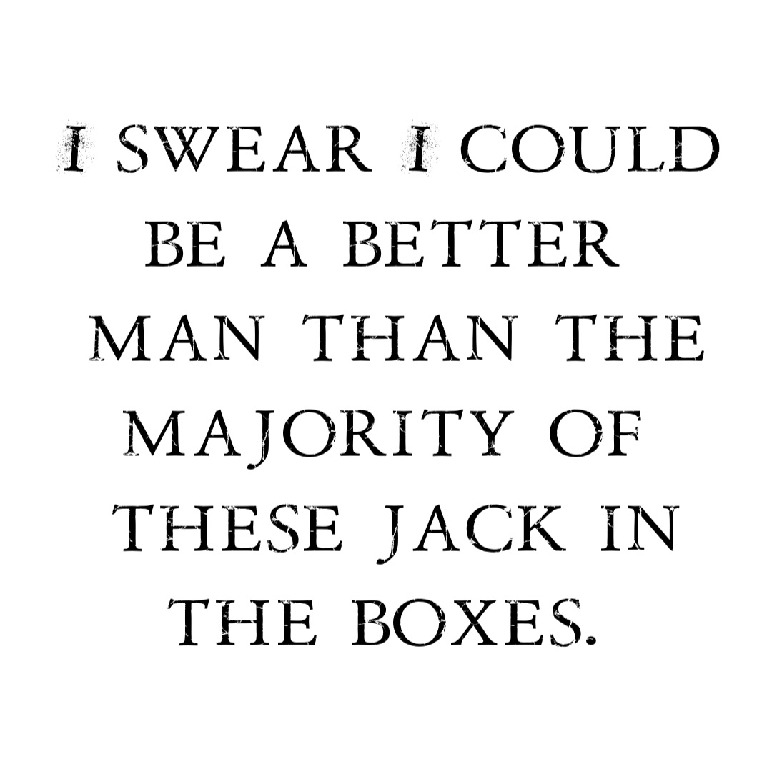 I swear I could be a better
man than the majority of
these jack in the boxes.